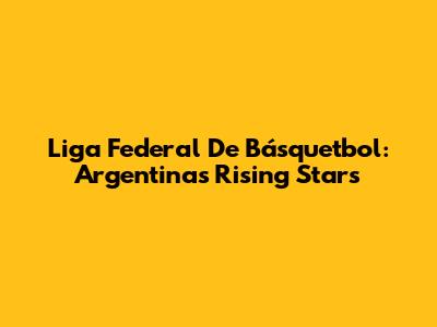 Liga Federal De Básquetbol: Argentina's Rising Stars