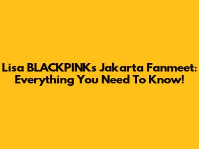Lisa BLACKPINK's Jakarta Fanmeet: Everything You Need To Know!