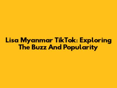Lisa Myanmar TikTok: Exploring The Buzz And Popularity
