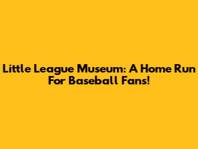 Little League Museum: A Home Run For Baseball Fans!