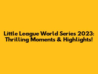 Little League World Series 2023: Thrilling Moments & Highlights!