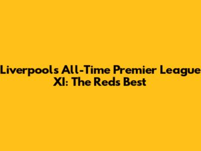 Liverpool's All-Time Premier League XI: The Reds' Best