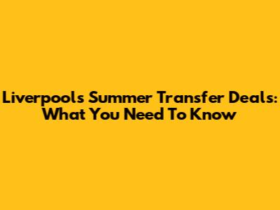 Liverpool's Summer Transfer Deals: What You Need To Know