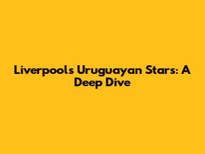 Liverpool's Uruguayan Stars: A Deep Dive