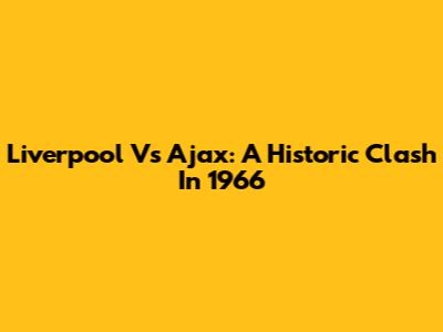 Liverpool Vs Ajax: A Historic Clash In 1966