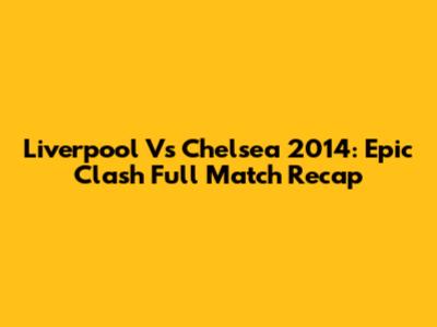 Liverpool Vs Chelsea 2014: Epic Clash Full Match Recap