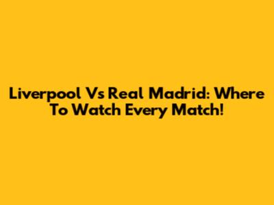 Liverpool Vs Real Madrid: Where To Watch Every Match!