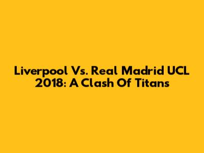 Liverpool Vs. Real Madrid UCL 2018: A Clash Of Titans