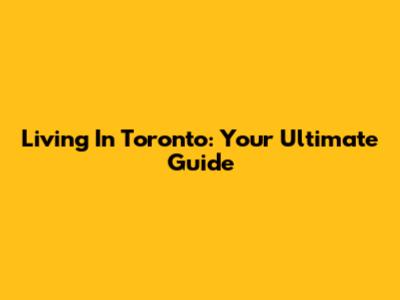 Living In Toronto: Your Ultimate Guide