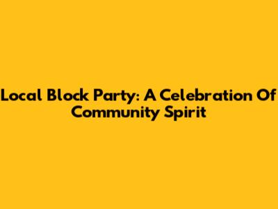 Local Block Party: A Celebration Of Community Spirit