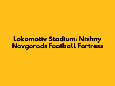 Lokomotiv Stadium: Nizhny Novgorod's Football Fortress