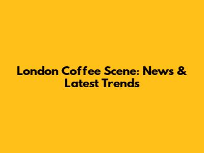 London Coffee Scene: News & Latest Trends