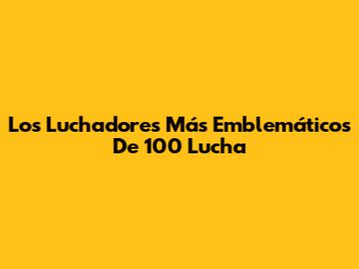 Los Luchadores Más Emblemáticos De 100 Lucha