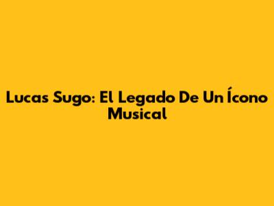 Lucas Sugo: El Legado De Un Ícono Musical
