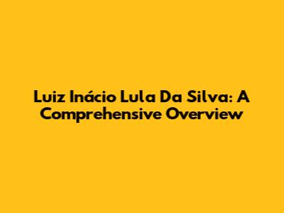 Luiz Inácio Lula Da Silva: A Comprehensive Overview