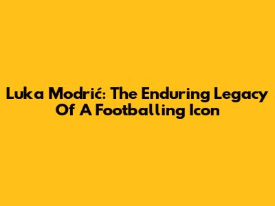 Luka Modrić: The Enduring Legacy Of A Footballing Icon