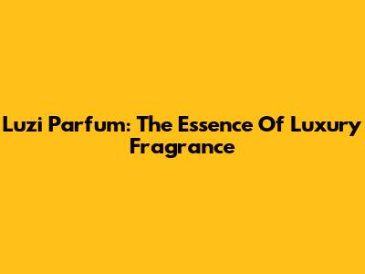 Luzi Parfum: The Essence Of Luxury Fragrance