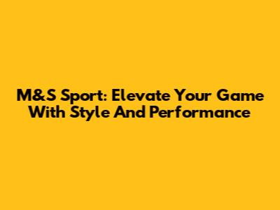 M&S Sport: Elevate Your Game With Style And Performance