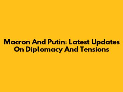 Macron And Putin: Latest Updates On Diplomacy And Tensions