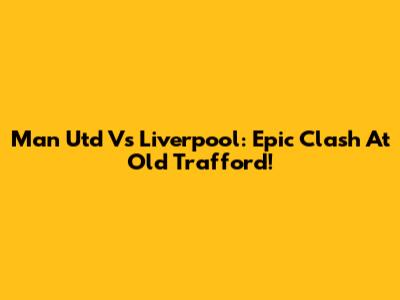 Man Utd Vs Liverpool: Epic Clash At Old Trafford!