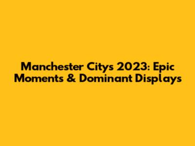 Manchester City's 2023: Epic Moments & Dominant Displays