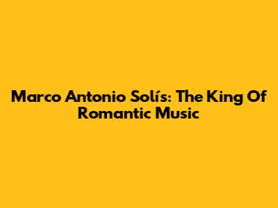 Marco Antonio Solís: The King Of Romantic Music