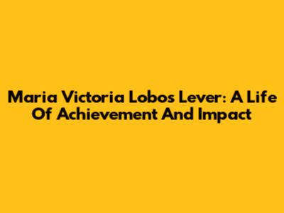 Maria Victoria Lobos Lever: A Life Of Achievement And Impact