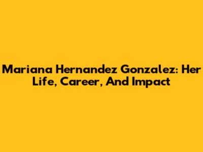 Mariana Hernandez Gonzalez: Her Life, Career, And Impact