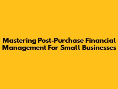 Mastering Post-Purchase Financial Management For Small Businesses