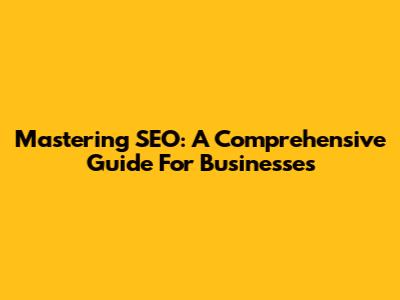 Mastering SEO: A Comprehensive Guide For Businesses