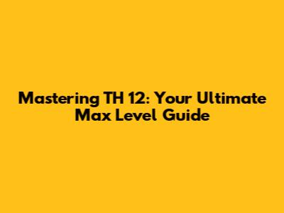 Mastering TH 12: Your Ultimate Max Level Guide