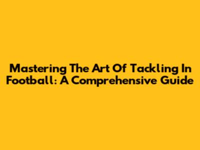 Mastering The Art Of Tackling In Football: A Comprehensive Guide