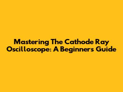 Mastering The Cathode Ray Oscilloscope: A Beginner's Guide