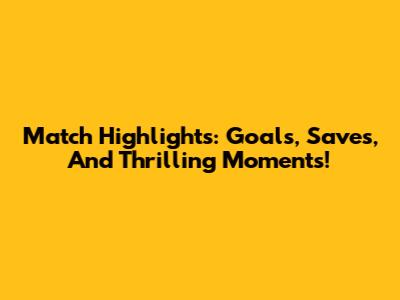 Match Highlights: Goals, Saves, And Thrilling Moments!