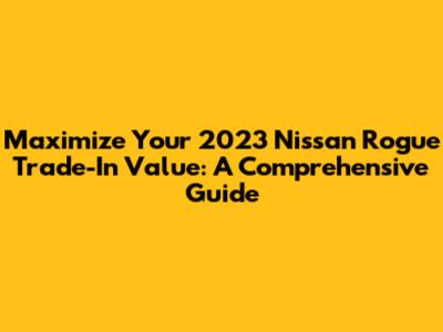 Maximize Your 2023 Nissan Rogue Trade-In Value: A Comprehensive Guide