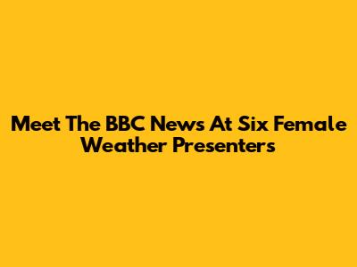 Meet The BBC News At Six Female Weather Presenters