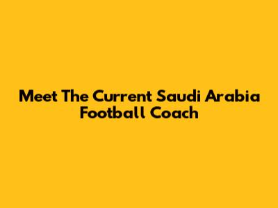 Meet The Current Saudi Arabia Football Coach