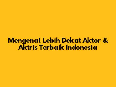 Mengenal Lebih Dekat Aktor & Aktris Terbaik Indonesia