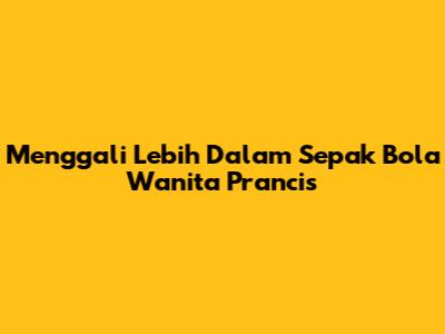 Menggali Lebih Dalam Sepak Bola Wanita Prancis