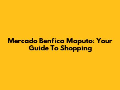 Mercado Benfica Maputo: Your Guide To Shopping