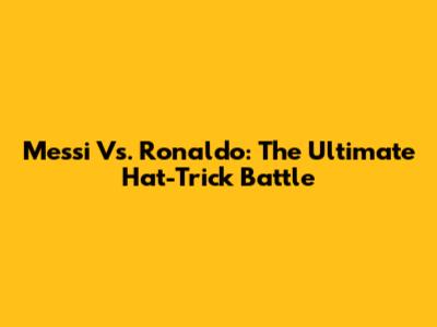 Messi Vs. Ronaldo: The Ultimate Hat-Trick Battle