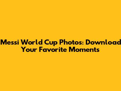 Messi World Cup Photos: Download Your Favorite Moments