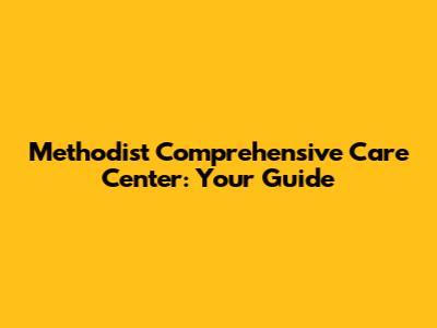 Methodist Comprehensive Care Center: Your Guide