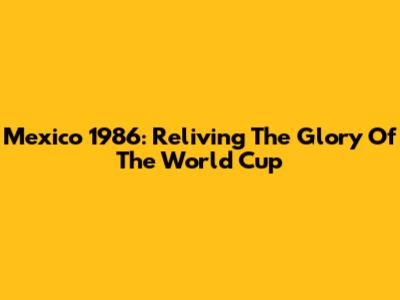 Mexico 1986: Reliving The Glory Of The World Cup
