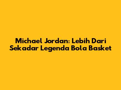 Michael Jordan: Lebih Dari Sekadar Legenda Bola Basket