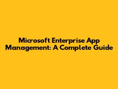 Microsoft Enterprise App Management: A Complete Guide