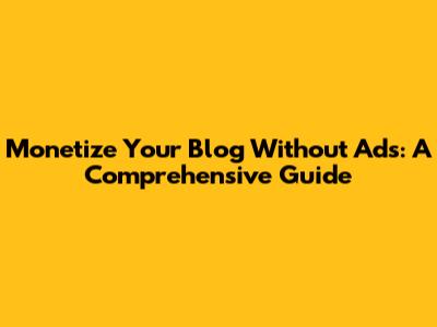 Monetize Your Blog Without Ads: A Comprehensive Guide