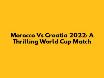 Morocco Vs Croatia 2022: A Thrilling World Cup Match