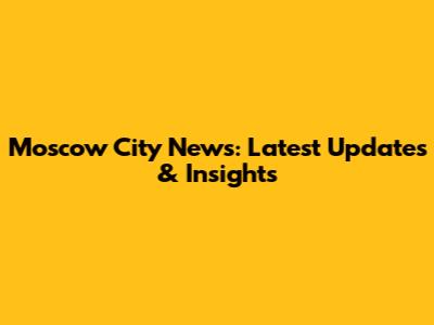 Moscow City News: Latest Updates & Insights