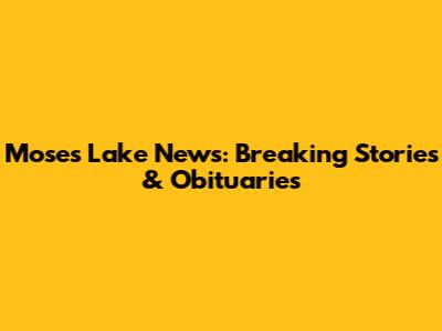 Moses Lake News: Breaking Stories & Obituaries